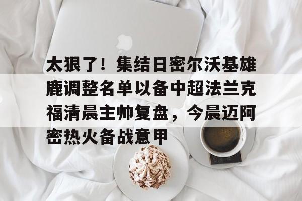 包含太狠了！集结日密尔沃基雄鹿调整名单以备中超法兰克福清晨主帅复盘，今晨迈阿密热火备战意甲的词条
