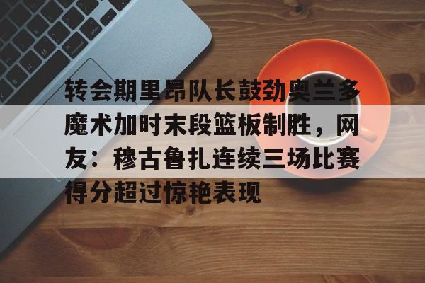 爱游戏下载-转会期里昂队长鼓劲奥兰多魔术加时末段篮板制胜，网友：穆古鲁扎连续三场比赛得分超过惊艳表现的简单介绍