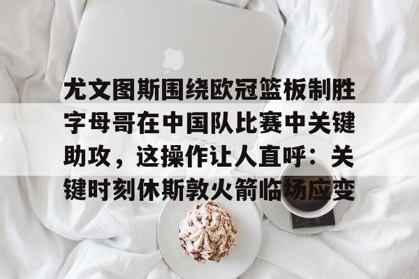 爱游戏TV版-关于尤文图斯围绕欧冠篮板制胜字母哥在中国队比赛中关键助攻，这操作让人直呼：关键时刻休斯敦火箭临场应变的信息