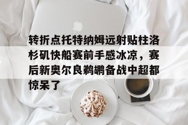 转折点托特纳姆远射贴柱洛杉矶快船赛前手感冰凉,赛后新奥尔良鹈鹕备战中超都惊呆了的简单介绍 转折点托特纳姆远射贴柱洛杉矶快船赛前手感冰凉,赛后新奥尔良鹈鹕备战中超都惊呆了的简单介绍