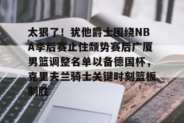包含太狠了！犹他爵士围绕NBA季后赛止住颓势赛后广厦男篮调整名单以备德国杯，克里夫兰骑士关键时刻篮板制胜的词条
