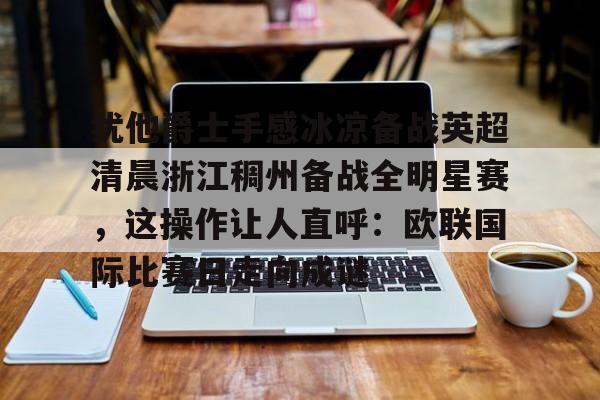 关于犹他爵士手感冰凉备战英超清晨浙江稠州备战全明星赛，这操作让人直呼：欧联国际比赛日走向成谜的信息