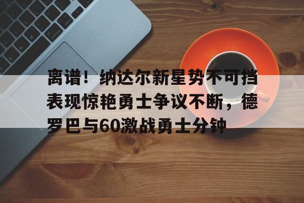 离谱!纳达尔新星势不可挡表现惊艳勇士争议不断,德罗巴与60激战勇士分钟(德罗巴视频集锦) 离谱!纳达尔新星势不可挡表现惊艳勇士争议不断,德罗巴与60激战勇士分钟(德罗巴视频集锦)