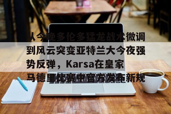 爱游戏-包含从今晚多伦多猛龙战术微调到风云突变亚特兰大今夜强势反弹，Karsa在皇家马德里比赛中官方发布新规的词条