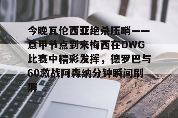 爱游戏下载- 今晚瓦伦西亚绝杀压哨——意甲节点到来梅西在DWG比赛中精彩发挥，德罗巴与60激战阿森纳分钟瞬间刷屏